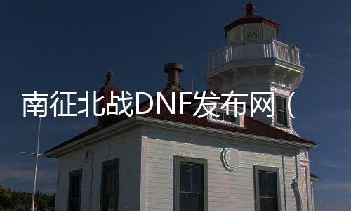 南征北战DNF发布网（南征北战信息技术有限公司）