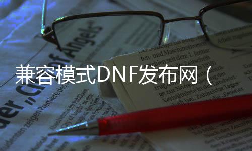 兼容模式DNF发布网（DNF发布网兼容性）