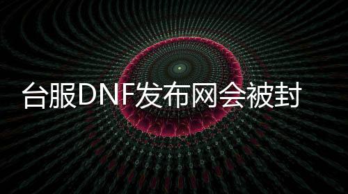 台服DNF发布网会被封吗（dnf台服是什么意思）