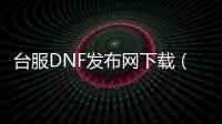 台服DNF发布网下载（台服dnf版本合集）
