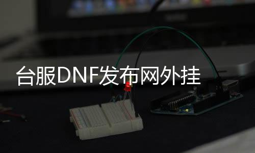 台服DNF发布网外挂 源码（dnf台服源代码泄露事件）