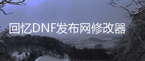回忆DNF发布网修改器（dnf回忆录）