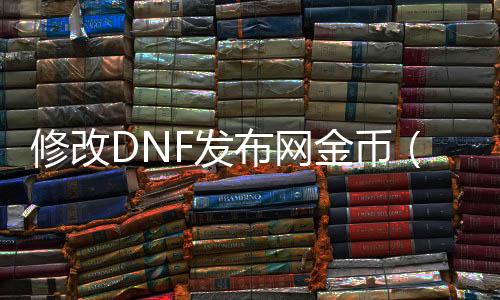 修改DNF发布网金币（dnf金币怎么换成人民币）