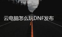 云电脑怎么玩DNF发布网（云电脑玩dnf安全吗 最新）