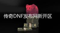 传奇DNF发布网新开区网站（传奇和dnf哪个赚钱）