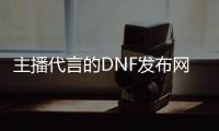 主播代言的DNF发布网（dnf各大主播都是哪个区的）