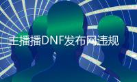 主播播DNF发布网违规吗（dnf主播的号都是自己的吗）