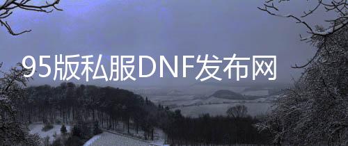95版私服DNF发布网（DNF发布网95版本什么时候开始的）
