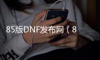 85版DNF发布网（85版dnf）