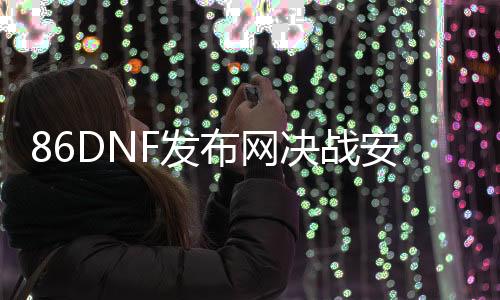 86DNF发布网决战安图恩（DNF发布网打安图恩）