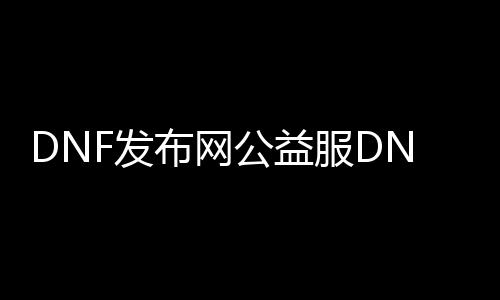 DNF发布网公益服DNF发布网（DNF发布网公益服啥意思）