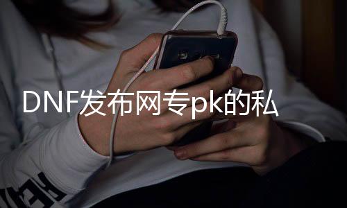 DNF发布网专pk的私服