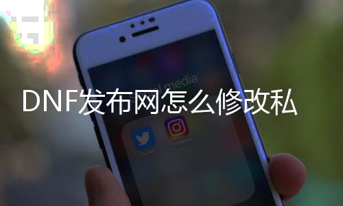 DNF发布网怎么修改私服数据（DNF发布网如何修改名字）