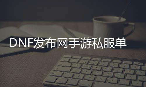 DNF发布网手游私服单机（DNF发布网手游单机下载）