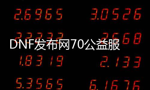 DNF发布网70公益服（DNF发布网70版本公益服）