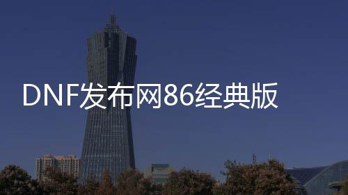 DNF发布网86经典版私服（DNF发布网86版本好玩吗）