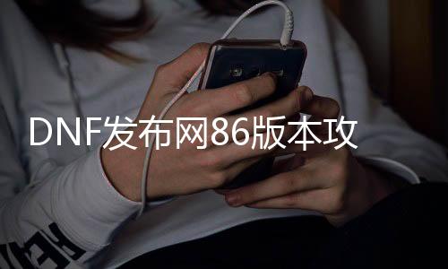 DNF发布网86版本攻略（DNF发布网与勇士86版本）