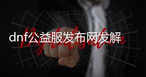 dnf公益服发布网发解说（DNF公益服发布网攻略分享）