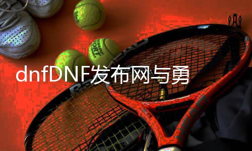 dnfDNF发布网与勇士私服升级（dnf系统升级）