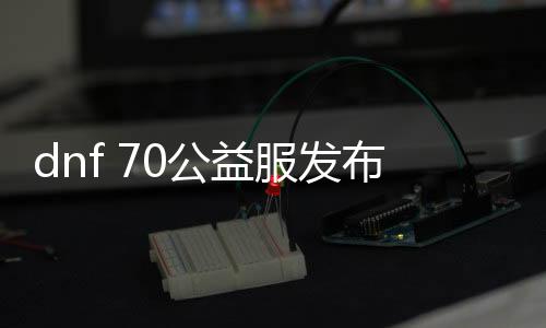 dnf 70公益服发布网上线送侍魂（玩家福利大放送）