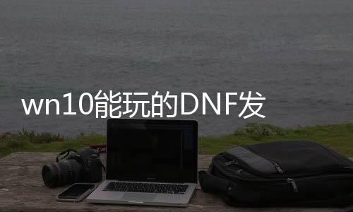 wn10能玩的DNF发布网（windows10可以玩dnf吗）