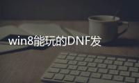 win8能玩的DNF发布网（w8系统玩dnf怎么样）