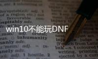 win10不能玩DNF发布网（window10能玩dnf吗）