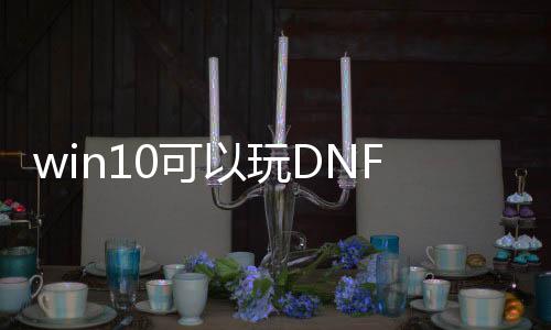 win10可以玩DNF发布网（w10系统玩dnf咋样啊）