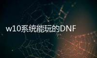 w10系统能玩的DNF发布网（win10玩dnf哪个版本最稳定）