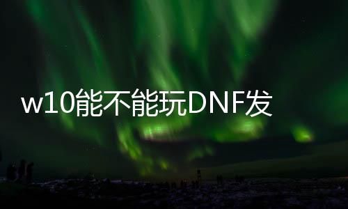 w10能不能玩DNF发布网（w10系统玩dnf咋样啊）